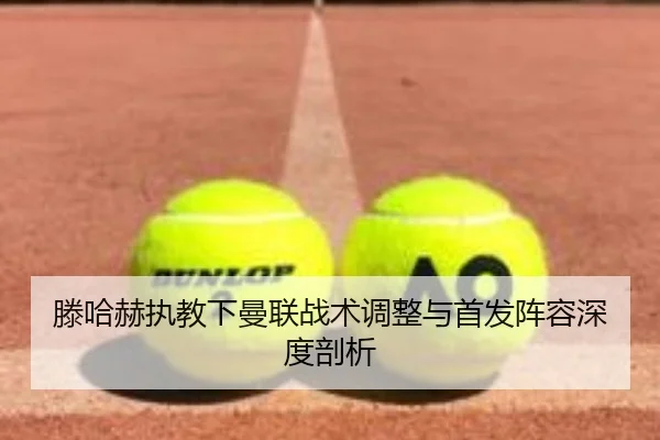 滕哈赫执教下曼联战术调整与首发阵容深度剖析
